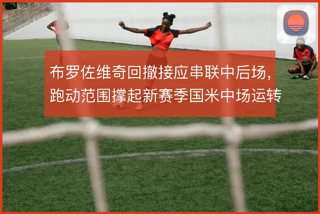 布罗佐维奇回撤接应串联中后场,跑动范围撑起新赛季国米中场运转