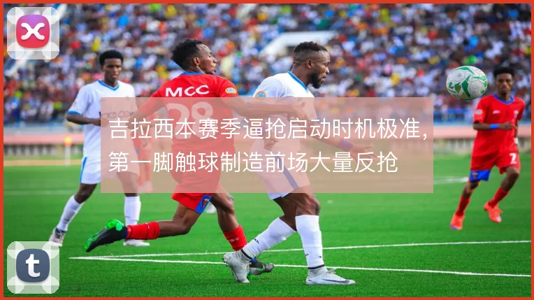 吉拉西本赛季逼抢启动时机极准,第一脚触球制造前场大量反抢